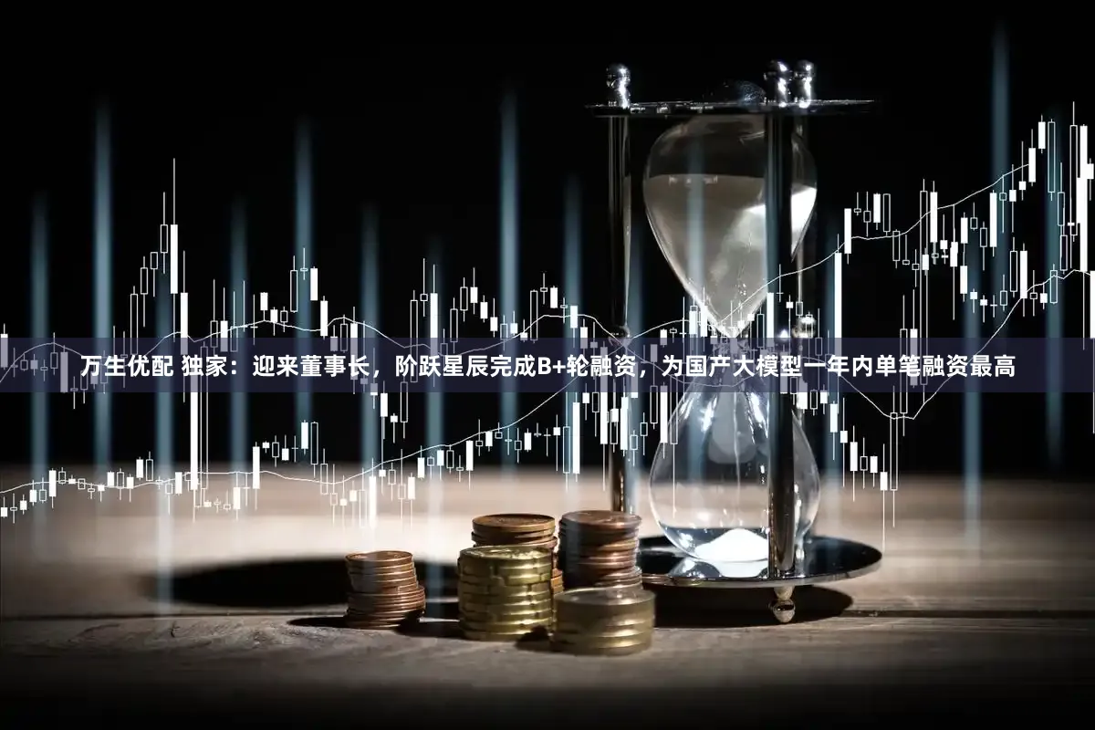 万生优配 独家：迎来董事长，阶跃星辰完成B+轮融资，为国产大模型一年内单笔融资最高