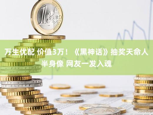 万生优配 价值3万！《黑神话》抽奖天命人半身像 网友一发入魂