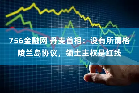 756金融网 丹麦首相：没有所谓格陵兰岛协议，领土主权是红线