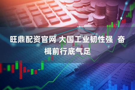 旺鼎配资官网 大国工业韧性强  奋楫前行底气足