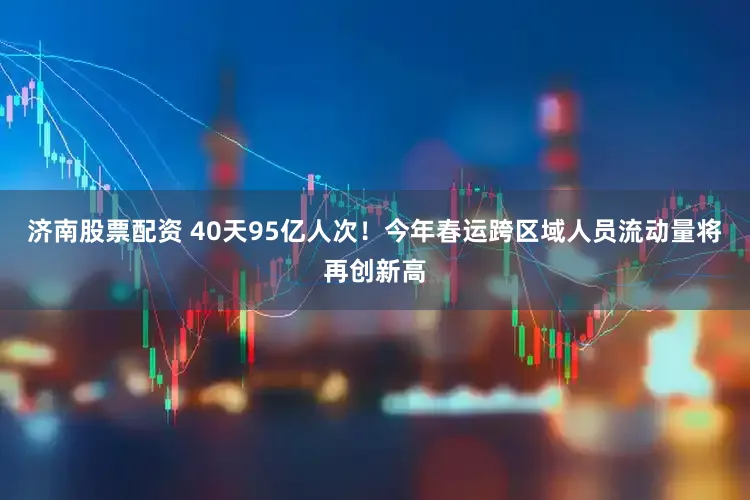 济南股票配资 40天95亿人次！今年春运跨区域人员流动量将再创新高