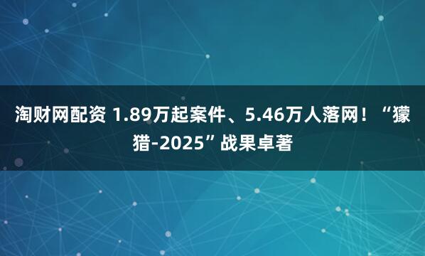 淘财网配资 1.89万起案件、5.46万人落网！“獴猎-2025”战果卓著