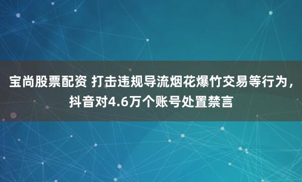 宝尚股票配资 打击违规导流烟花爆竹交易等行为，抖音对4.6万个账号处置禁言
