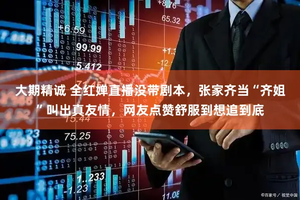 大期精诚 全红婵直播没带剧本，张家齐当“齐姐”叫出真友情，网友点赞舒服到想追到底