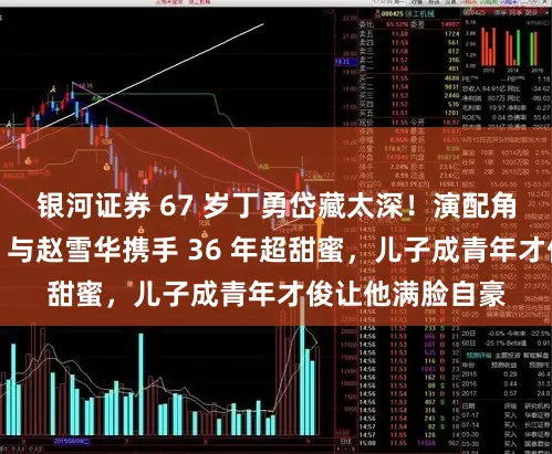 银河证券 67 岁丁勇岱藏太深！演配角出圈却难大火，与赵雪华携手 36 年超甜蜜，儿子成青年才俊让他满脸自豪