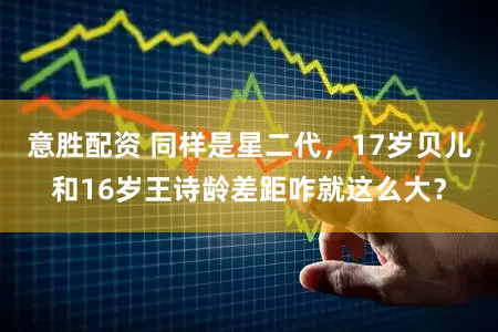 意胜配资 同样是星二代，17岁贝儿和16岁王诗龄差距咋就这么大？
