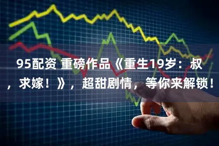 95配资 重磅作品《重生19岁：叔，求嫁！》，超甜剧情，等你来解锁！