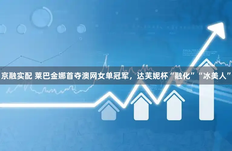 京融实配 莱巴金娜首夺澳网女单冠军，达芙妮杯“融化”“冰美人”