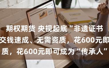 期权期货 央视起底“非遗证书”买卖套路：交钱速成、无需资质，花600元即可成为“传承人”