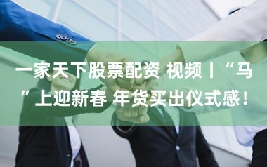 一家天下股票配资 视频丨“马”上迎新春 年货买出仪式感！