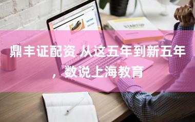 鼎丰证配资 从这五年到新五年，数说上海教育