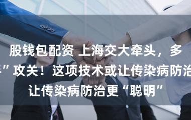 股钱包配资 上海交大牵头，多行业“联手”攻关！这项技术或让传染病防治更“聪明”