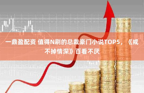 一鼎盈配资 值得N刷的总裁豪门小说TOP5，《戒不掉情深》百看不厌