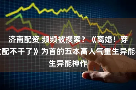 济南配资 频频被搜索？《离婚！穿书女配不干了》为首的五本高人气重生异能神作