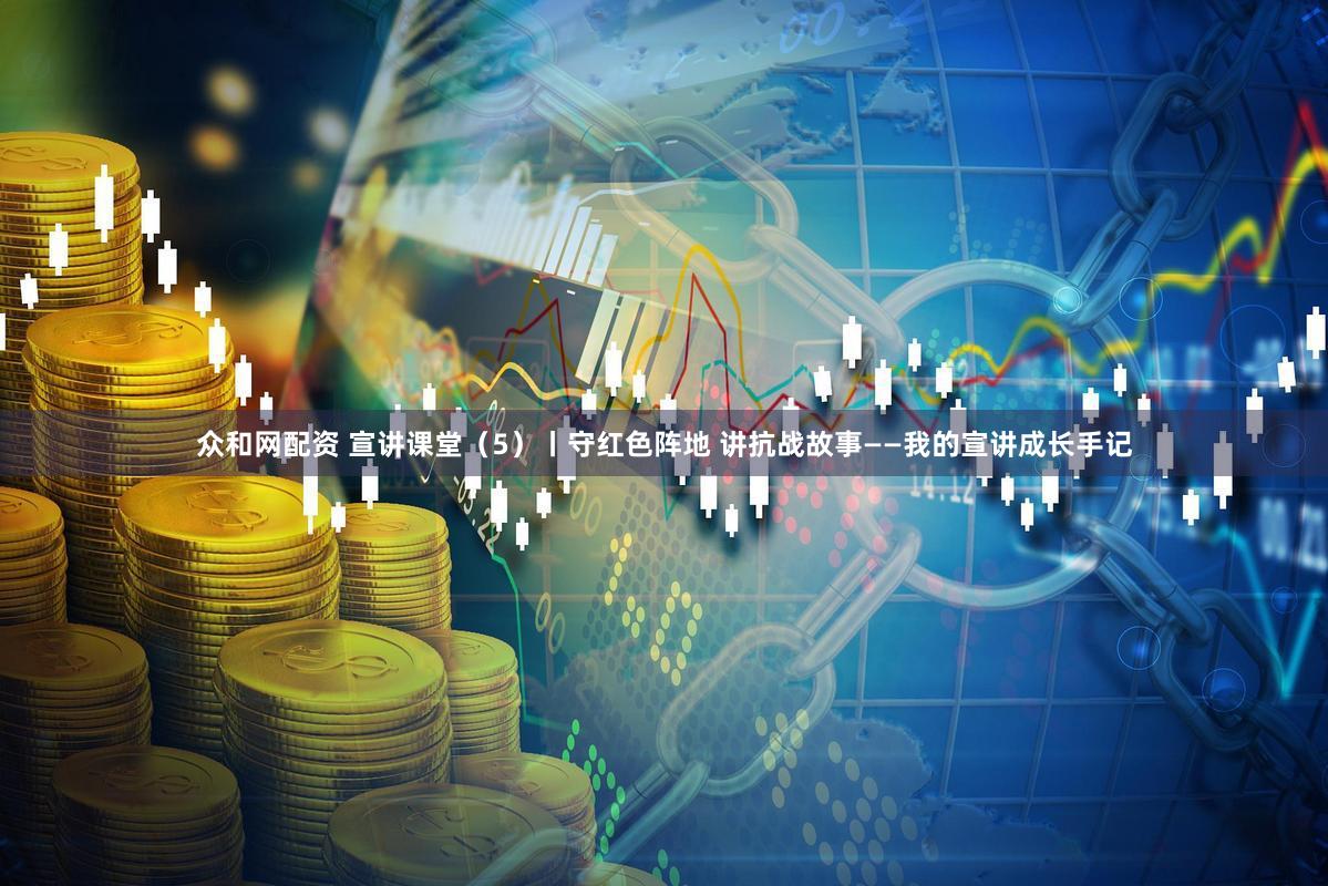 众和网配资 宣讲课堂（5）丨守红色阵地 讲抗战故事——我的宣讲成长手记