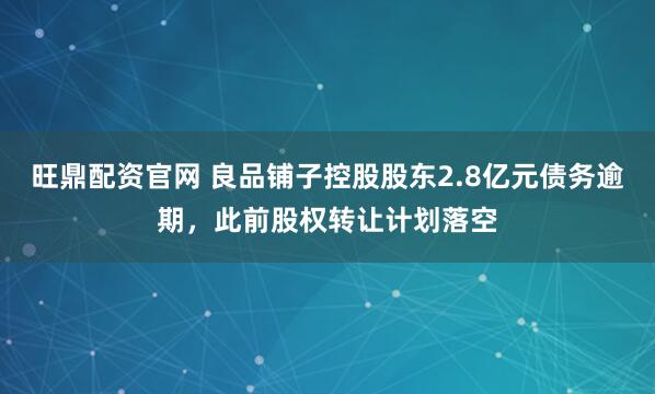 旺鼎配资官网 良品铺子控股股东2.8亿元债务逾期，此前股权转让计划落空