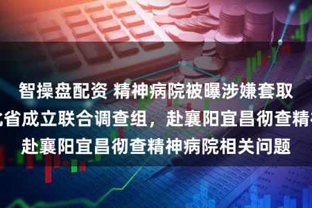智操盘配资 精神病院被曝涉嫌套取医保资金！湖北省成立联合调查组，赴襄阳宜昌彻查精神病院相关问题