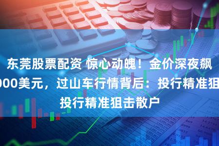东莞股票配资 惊心动魄！金价深夜飙涨至5000美元，过山车行情背后：投行精准狙击散户