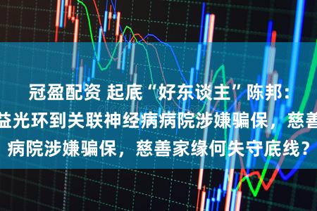 冠盈配资 起底“好东谈主”陈邦：从爱尔眼科的公益光环到关联神经病病院涉嫌骗保，慈善家缘何失守底线？