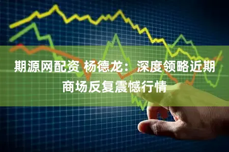 期源网配资 杨德龙：深度领略近期商场反复震憾行情