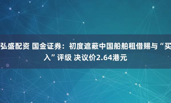 弘盛配资 国金证券：初度遮蔽中国船舶租借赐与“买入”评级 决议价2.64港元