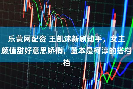 乐蒙网配资 王凯沐新剧动手，女主颜值甜好意思娇俏，蓝本是柯淳的搭档