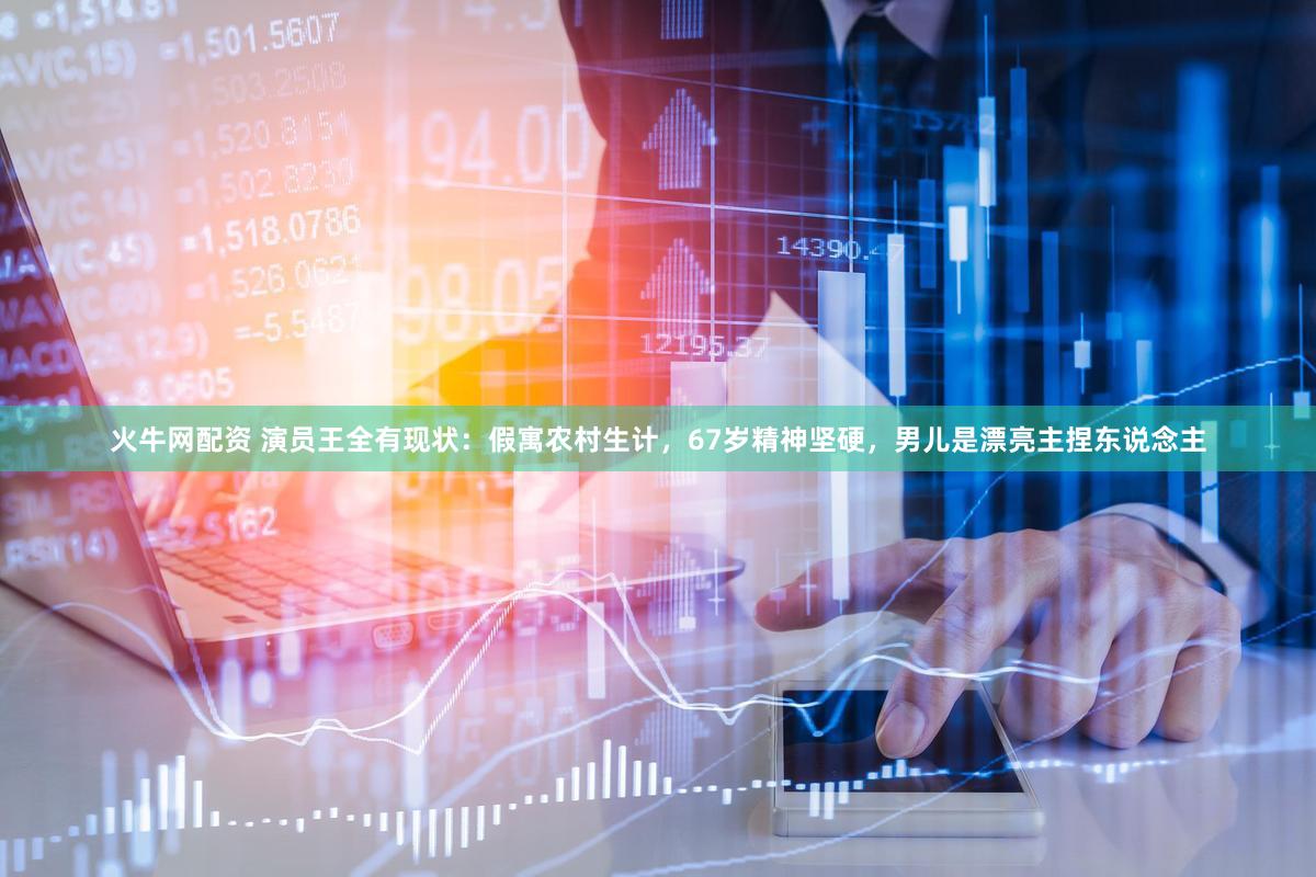 火牛网配资 演员王全有现状：假寓农村生计，67岁精神坚硬，男儿是漂亮主捏东说念主