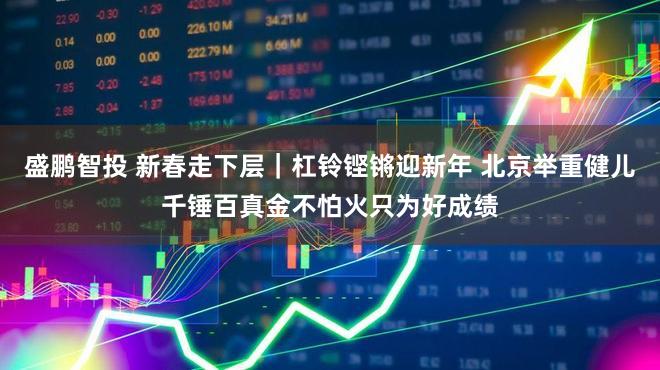 盛鹏智投 新春走下层｜杠铃铿锵迎新年 北京举重健儿千锤百真金不怕火只为好成绩