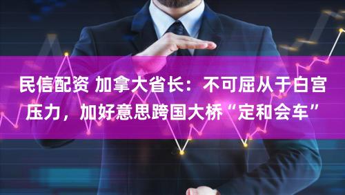 民信配资 加拿大省长:不可屈从于白宫压力,加好意思跨国大桥“定和会车”