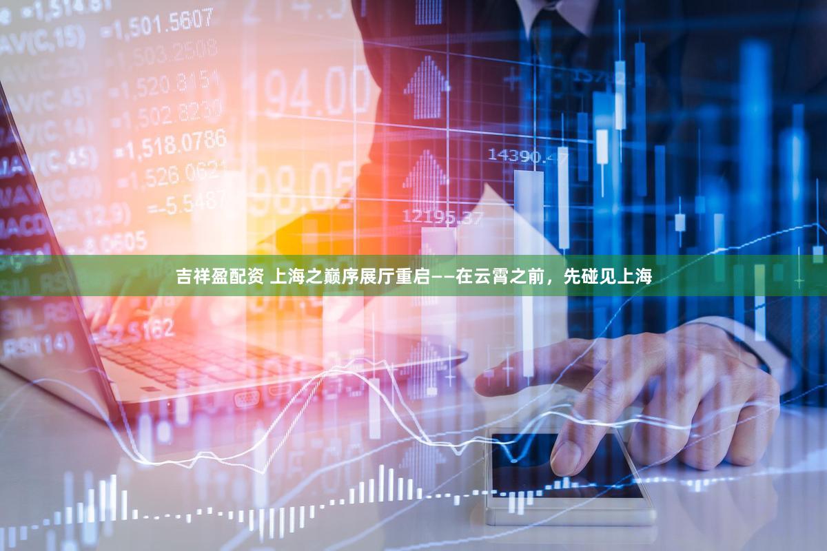 吉祥盈配资 上海之巅序展厅重启——在云霄之前，先碰见上海