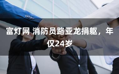 富灯网 消防员路亚龙捐躯，年仅24岁