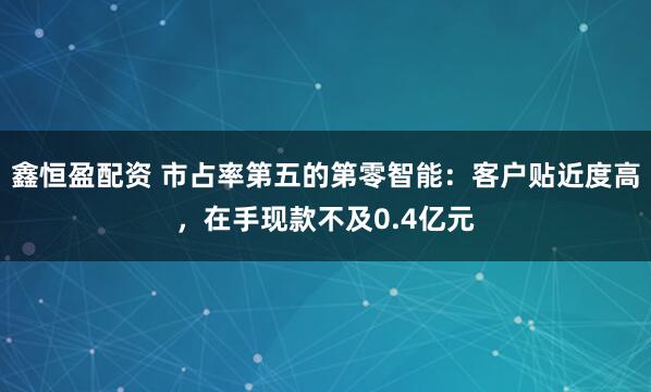 鑫恒盈配资 市占率第五的第零智能:客户贴近度高,在手现款不及0.4亿元