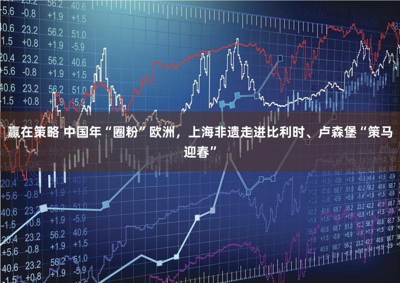 赢在策略 中国年“圈粉”欧洲，上海非遗走进比利时、卢森堡“策马迎春”