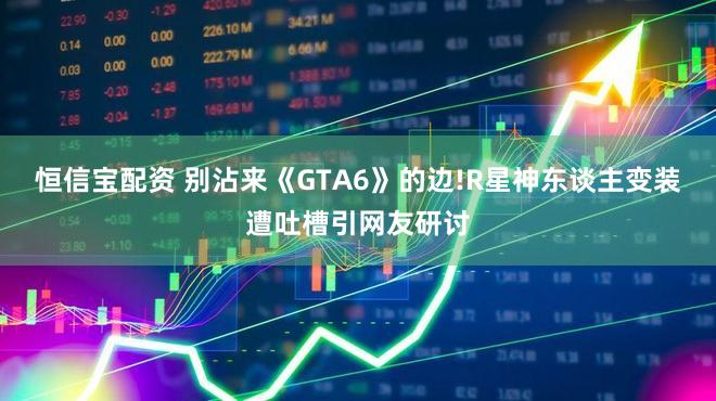 恒信宝配资 别沾来《GTA6》的边!R星神东谈主变装遭吐槽引网友研讨
