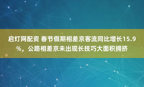 启灯网配资 春节假期相差京客流同比增长15.9%，公路相差京未出现长技巧大面积拥挤