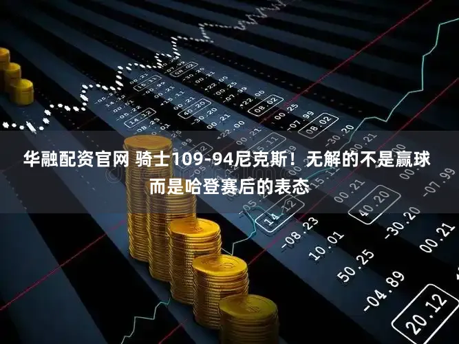 华融配资官网 骑士109-94尼克斯！无解的不是赢球 而是哈登赛后的表态