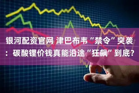 银河配资官网 津巴布韦“禁令”突袭：碳酸锂价钱真能沿途“狂飙”到底？