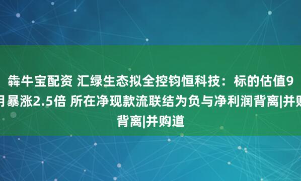犇牛宝配资 汇绿生态拟全控钧恒科技:标的估值9个月暴涨2.5倍 所在净现款流联结为负与净利润背离|并购道