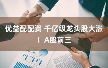 优益配配资 千亿级龙头股大涨!A股前三