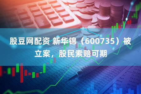 股豆网配资 新华锦（600735）被立案，股民索赔可期