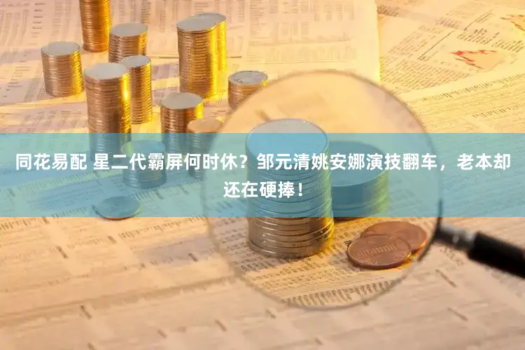 同花易配 星二代霸屏何时休？邹元清姚安娜演技翻车，老本却还在硬捧！