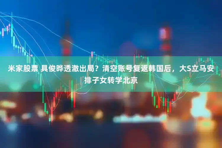 米家股票 具俊晔透澈出局？清空账号复返韩国后，大S立马安排子女转学北京