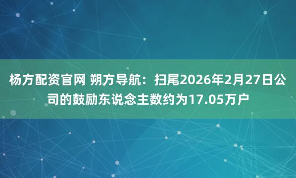 杨方配资官网 朔方导航：扫尾2026年2月27日公司的鼓励东说念主数约为17.05万户