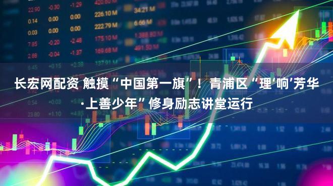 长宏网配资 触摸“中国第一旗”！青浦区“理‘响’芳华·上善少年”修身励志讲堂运行