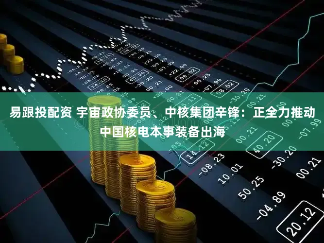 易跟投配资 宇宙政协委员、中核集团辛锋：正全力推动中国核电本事装备出海