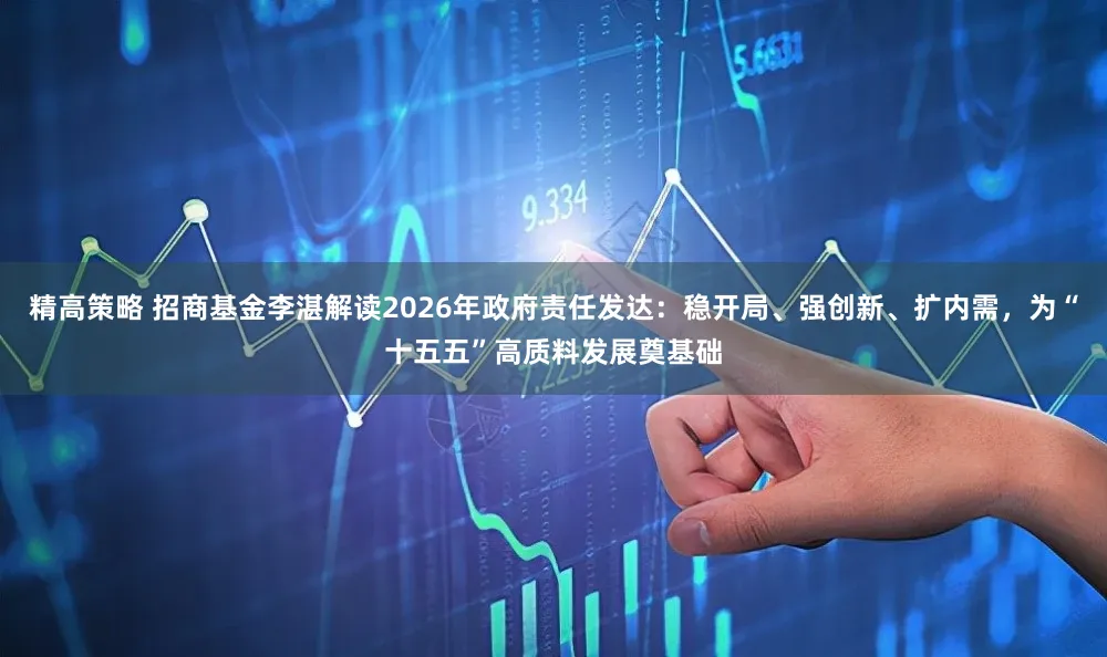 精高策略 招商基金李湛解读2026年政府责任发达：稳开局、强创新、扩内需，为“十五五”高质料发展奠基础