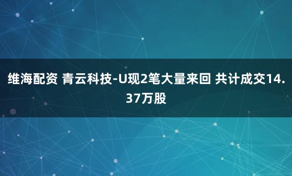 维海配资 青云科技-U现2笔大量来回 共计成交14.37万股