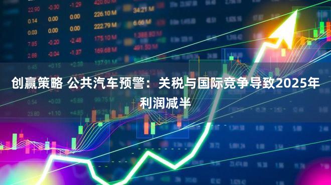 创赢策略 公共汽车预警：关税与国际竞争导致2025年利润减半