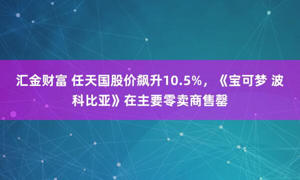 汇金财富 任天国股价飙升10.5%，《宝可梦 波科比亚》在主要零卖商售罄