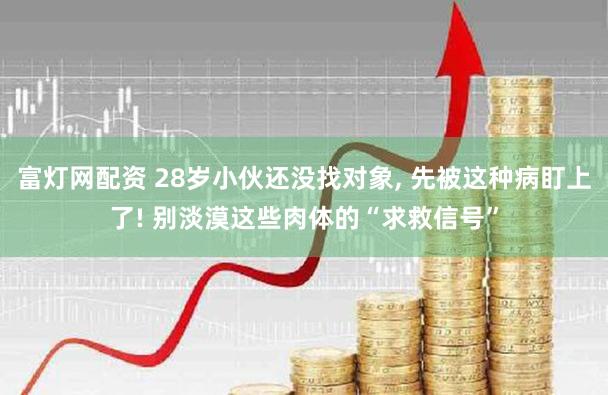 富灯网配资 28岁小伙还没找对象, 先被这种病盯上了! 别淡漠这些肉体的“求救信号”